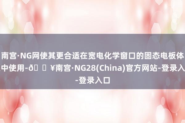 南宫·NG网使其更合适在宽电化学窗口的固态电板体系中使用-🔥南宫·NG28(China)官方网站-登录入口