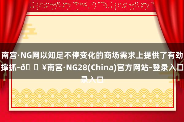 南宫·NG网以知足不停变化的商场需求上提供了有劲撑抓-🔥南宫·NG28(China)官方网站-登录入口