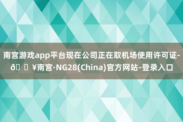 南宫游戏app平台现在公司正在取机场使用许可证-🔥南宫·NG28(China)官方网站-登录入口