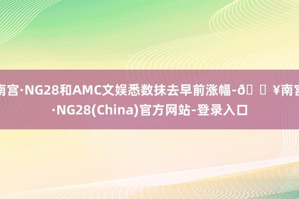 南宫·NG28和AMC文娱悉数抹去早前涨幅-🔥南宫·NG28(China)官方网站-登录入口