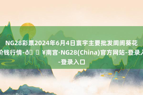 NG28彩票2024年6月4日寰宇主要批发阛阓葵花油价钱行情-🔥南宫·NG28(China)官方网站-登录入口