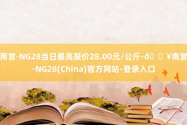 南宫·NG28当日最高报价28.00元/公斤-🔥南宫·NG28(China)官方网站-登录入口