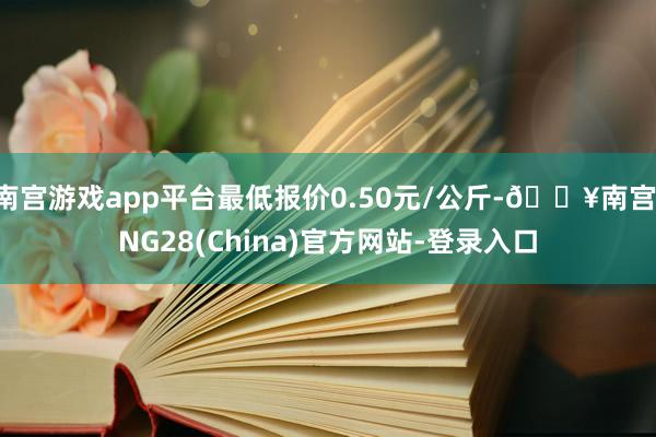 南宫游戏app平台最低报价0.50元/公斤-🔥南宫·NG28(China)官方网站-登录入口