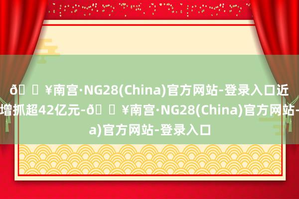 🔥南宫·NG28(China)官方网站-登录入口近两年共计增抓超42亿元-🔥南宫·NG28(China)官方网站-登录入口