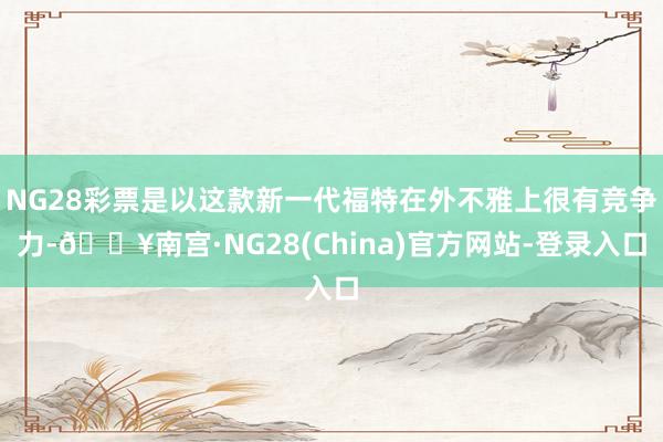 NG28彩票是以这款新一代福特在外不雅上很有竞争力-🔥南宫·NG28(China)官方网站-登录入口