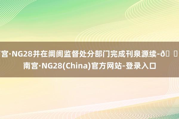 南宫·NG28并在阛阓监督处分部门完成刊泉源续-🔥南宫·NG28(China)官方网站-登录入口