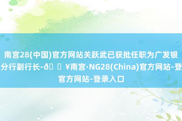 南宫28(中国)官方网站关跃武已获批任职为广发银行沈阳分行副行长-🔥南宫·NG28(China)官方网站-登录入口