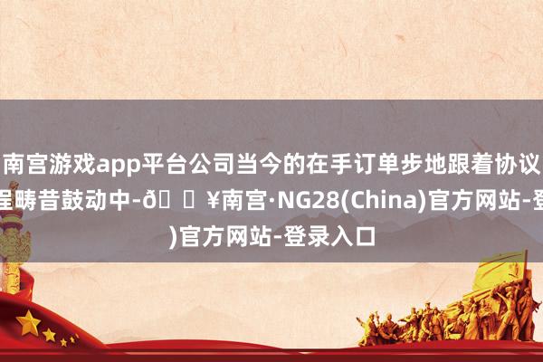 南宫游戏app平台公司当今的在手订单步地跟着协议践诺过程畴昔鼓动中-🔥南宫·NG28(China)官方网站-登录入口