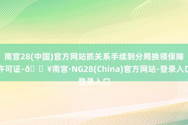 南宫28(中国)官方网站抓关系手续到分局换领保障许可证-🔥南宫·NG28(China)官方网站-登录入口