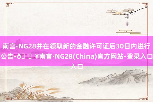 南宫·NG28并在领取新的金融许可证后30日内进行公告-🔥南宫·NG28(China)官方网站-登录入口