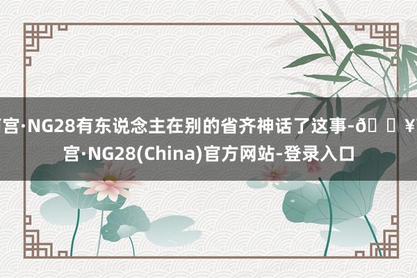 南宫·NG28有东说念主在别的省齐神话了这事-🔥南宫·NG28(China)官方网站-登录入口