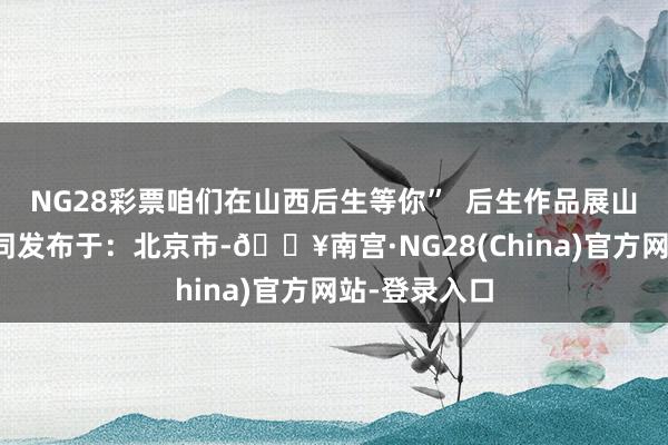 NG28彩票咱们在山西后生等你”  后生作品展山西山西娃大同发布于：北京市-🔥南宫·NG28(China)官方网站-登录入口