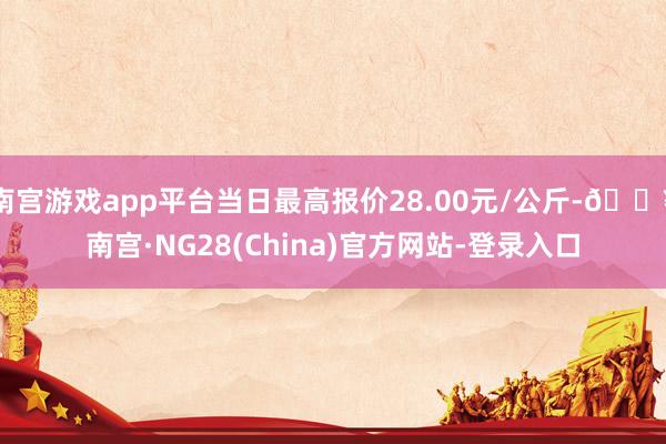 南宫游戏app平台当日最高报价28.00元/公斤-🔥南宫·NG28(China)官方网站-登录入口