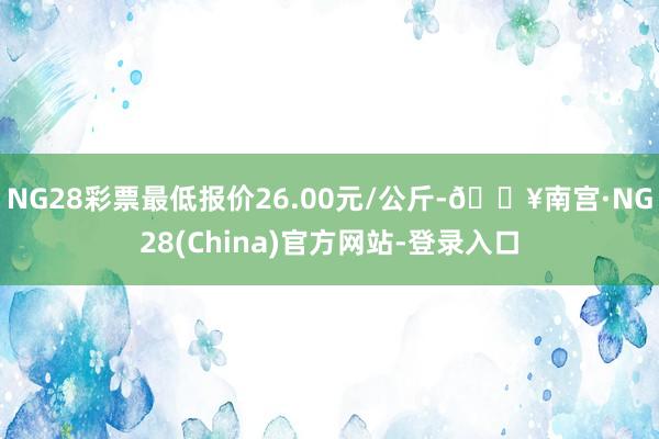 NG28彩票最低报价26.00元/公斤-🔥南宫·NG28(China)官方网站-登录入口