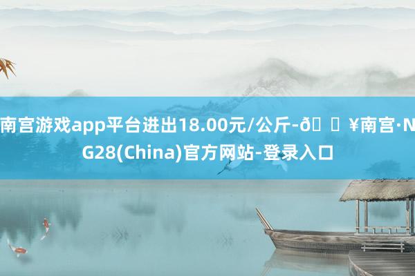 南宫游戏app平台进出18.00元/公斤-🔥南宫·NG28(China)官方网站-登录入口