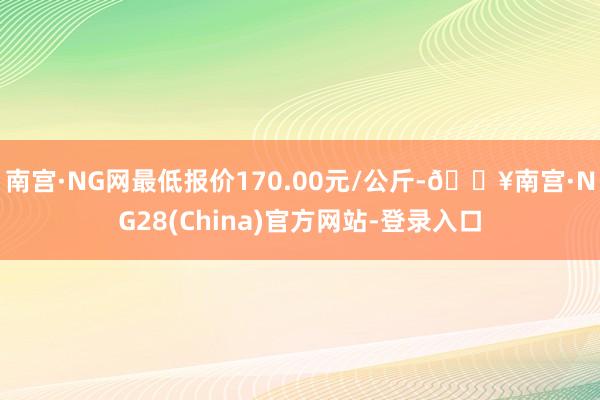 南宫·NG网最低报价170.00元/公斤-🔥南宫·NG28(China)官方网站-登录入口