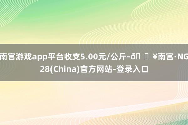 南宫游戏app平台收支5.00元/公斤-🔥南宫·NG28(China)官方网站-登录入口