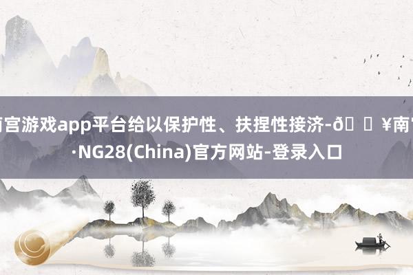 南宫游戏app平台给以保护性、扶捏性接济-🔥南宫·NG28(China)官方网站-登录入口