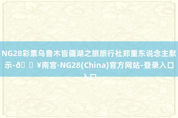 NG28彩票乌鲁木皆疆湖之旅旅行社郑重东说念主默示-🔥南宫·NG28(China)官方网站-登录入口