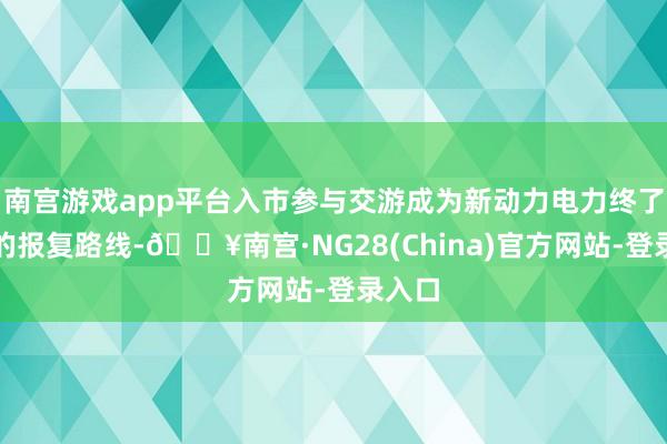 南宫游戏app平台入市参与交游成为新动力电力终了消纳的报复路线-🔥南宫·NG28(China)官方网站-登录入口