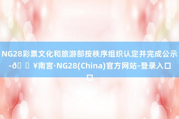 NG28彩票文化和旅游部按秩序组织认定并完成公示-🔥南宫·NG28(China)官方网站-登录入口