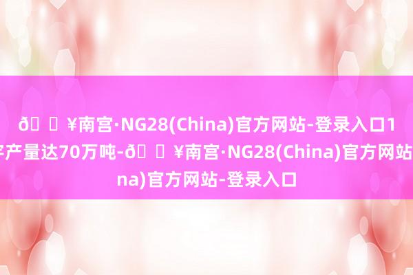 🔥南宫·NG28(China)官方网站-登录入口1－4月寰宇产量达70万吨-🔥南宫·NG28(China)官方网站-登录入口