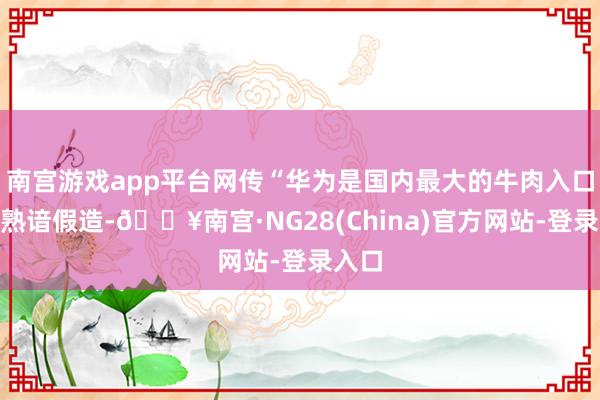 南宫游戏app平台网传“华为是国内最大的牛肉入口商”熟谙假造-🔥南宫·NG28(China)官方网站-登录入口