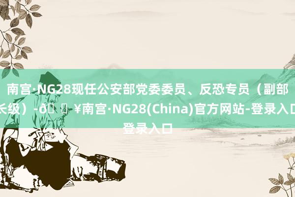 南宫·NG28现任公安部党委委员、反恐专员（副部长级）-🔥南宫·NG28(China)官方网站-登录入口