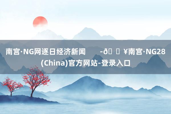 南宫·NG网逐日经济新闻       -🔥南宫·NG28(China)官方网站-登录入口