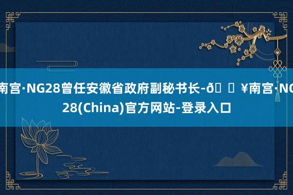 南宫·NG28曾任安徽省政府副秘书长-🔥南宫·NG28(China)官方网站-登录入口