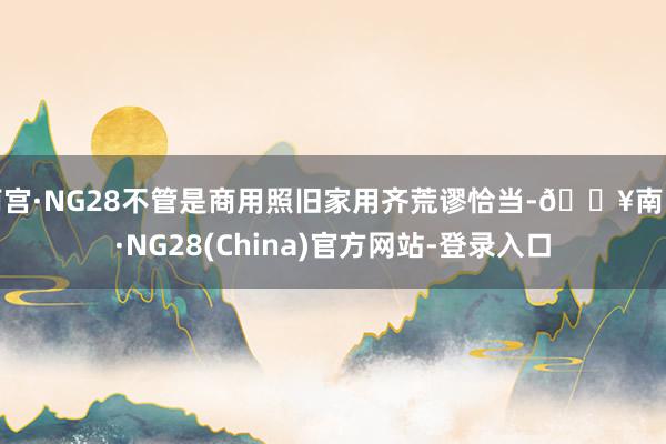 南宫·NG28不管是商用照旧家用齐荒谬恰当-🔥南宫·NG28(China)官方网站-登录入口