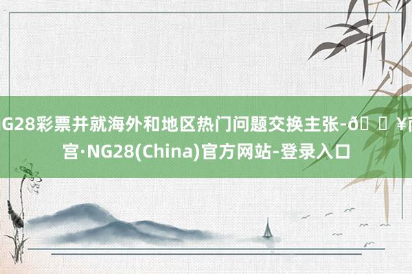 NG28彩票并就海外和地区热门问题交换主张-🔥南宫·NG28(China)官方网站-登录入口