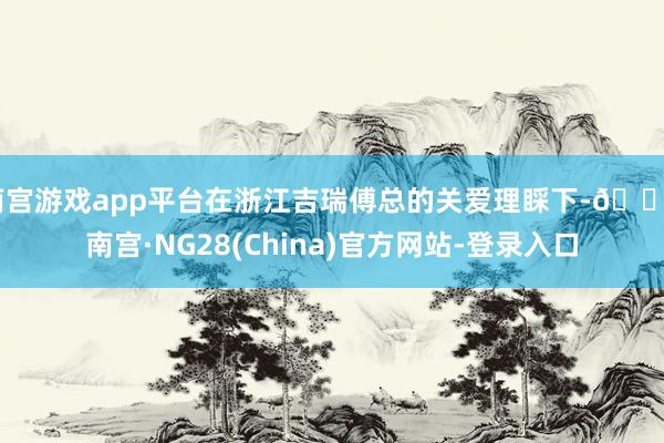 南宫游戏app平台在浙江吉瑞傅总的关爱理睬下-🔥南宫·NG28(China)官方网站-登录入口