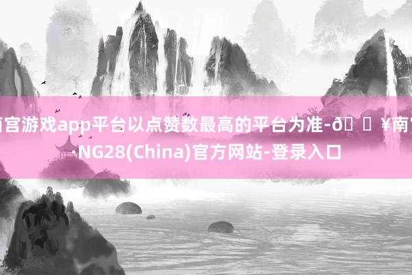 南宫游戏app平台以点赞数最高的平台为准-🔥南宫·NG28(China)官方网站-登录入口