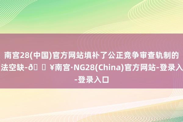 南宫28(中国)官方网站填补了公正竞争审查轨制的立法空缺-🔥南宫·NG28(China)官方网站-登录入口