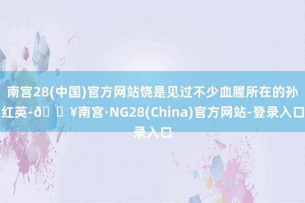 南宫28(中国)官方网站饶是见过不少血腥所在的孙红英-🔥南宫·NG28(China)官方网站-登录入口