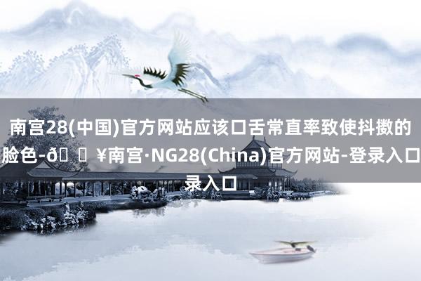 南宫28(中国)官方网站应该口舌常直率致使抖擞的脸色-🔥南宫·NG28(China)官方网站-登录入口