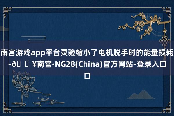 南宫游戏app平台灵验缩小了电机脱手时的能量损耗-🔥南宫·NG28(China)官方网站-登录入口