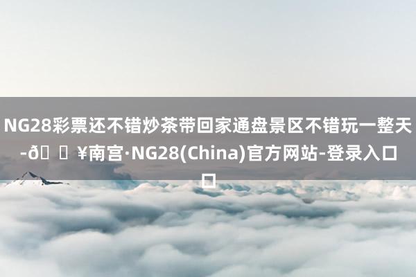 NG28彩票还不错炒茶带回家通盘景区不错玩一整天-🔥南宫·NG28(China)官方网站-登录入口