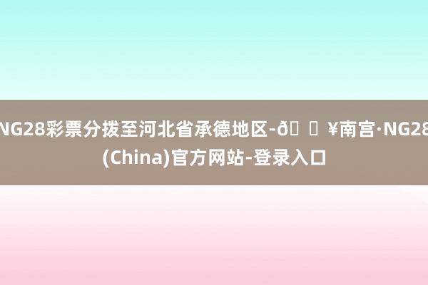 NG28彩票分拨至河北省承德地区-🔥南宫·NG28(China)官方网站-登录入口