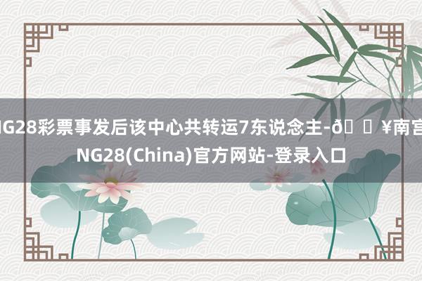 NG28彩票事发后该中心共转运7东说念主-🔥南宫·NG28(China)官方网站-登录入口