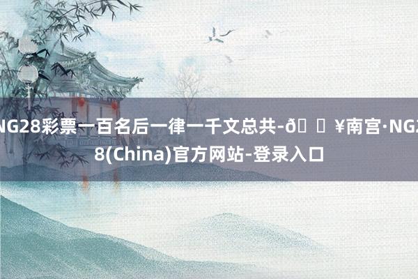 NG28彩票一百名后一律一千文总共-🔥南宫·NG28(China)官方网站-登录入口