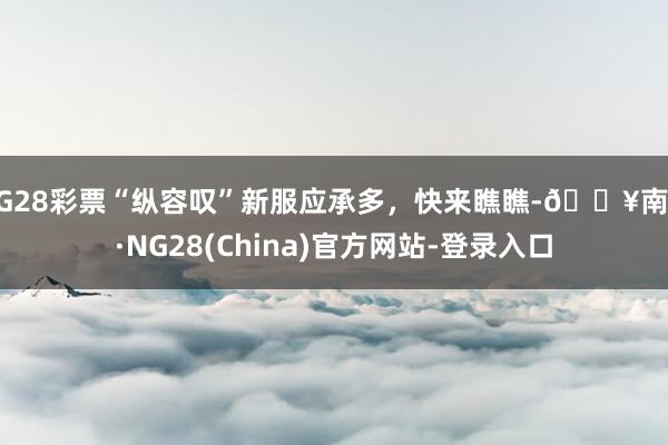 NG28彩票“纵容叹”新服应承多，快来瞧瞧-🔥南宫·NG28(China)官方网站-登录入口