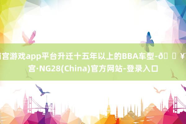 南宫游戏app平台升迁十五年以上的BBA车型-🔥南宫·NG28(China)官方网站-登录入口