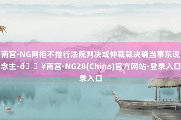 南宫·NG网拒不推行法院判决或仲裁裁决确当事东说念主-🔥南宫·NG28(China)官方网站-登录入口