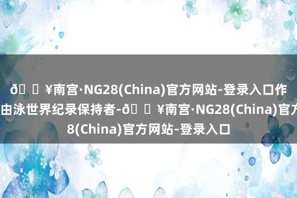 🔥南宫·NG28(China)官方网站-登录入口作为男子100米自由泳世界纪录保持者-🔥南宫·NG28(China)官方网站-登录入口