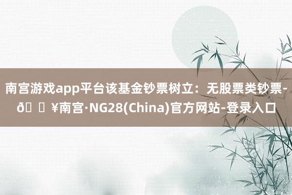 南宫游戏app平台该基金钞票树立：无股票类钞票-🔥南宫·NG28(China)官方网站-登录入口