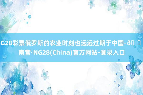 NG28彩票俄罗斯的农业时刻也远远过期于中国-🔥南宫·NG28(China)官方网站-登录入口