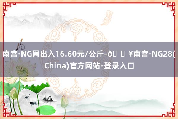 南宫·NG网出入16.60元/公斤-🔥南宫·NG28(China)官方网站-登录入口