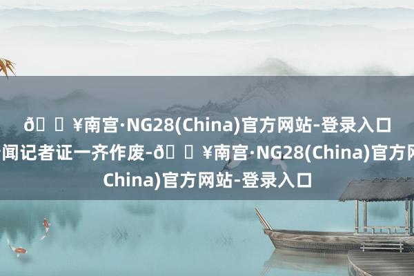 🔥南宫·NG28(China)官方网站-登录入口现行第六版新闻记者证一齐作废-🔥南宫·NG28(China)官方网站-登录入口